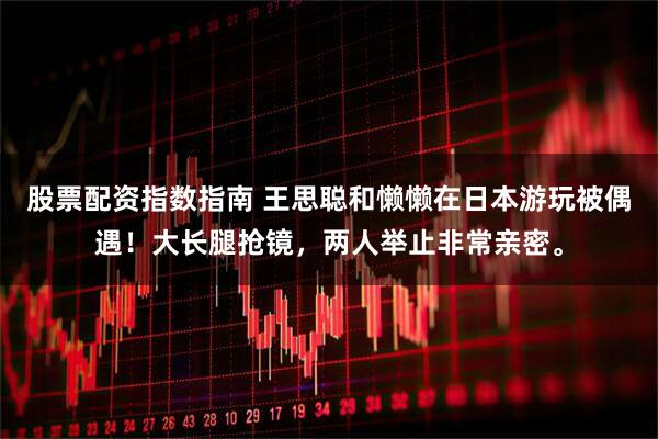股票配资指数指南 王思聪和懒懒在日本游玩被偶遇！大长腿抢镜，两人举止非常亲密。