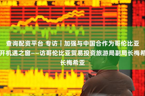 查询配资平台 专访｜加强与中国合作为哥伦比亚打开机遇之窗——访哥伦比亚贸易投资旅游局副局长梅希亚