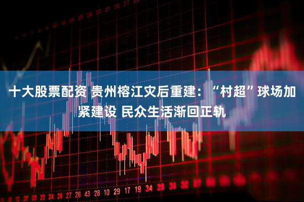 十大股票配资 贵州榕江灾后重建：“村超”球场加紧建设 民众生活渐回正轨