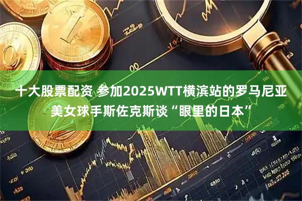 十大股票配资 参加2025WTT横滨站的罗马尼亚美女球手斯佐克斯谈“眼里的日本”