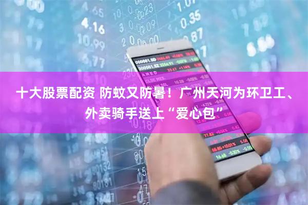 十大股票配资 防蚊又防暑！广州天河为环卫工、外卖骑手送上“爱心包”
