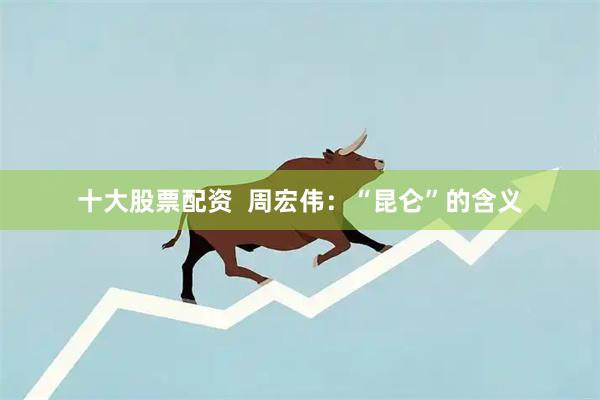 十大股票配资  周宏伟：“昆仑”的含义