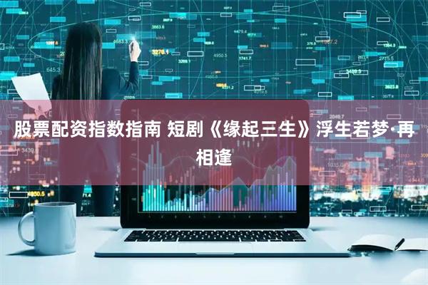 股票配资指数指南 短剧《缘起三生》浮生若梦·再相逢