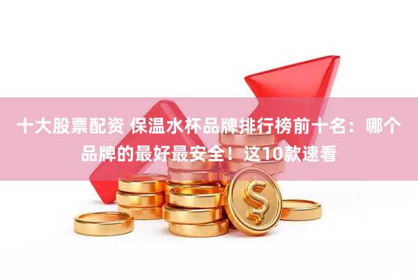 十大股票配资 保温水杯品牌排行榜前十名：哪个品牌的最好最安全！这10款速看