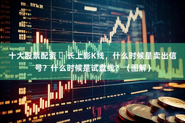 十大股票配资 ​长上影K线，什么时候是卖出信号？什么时候是试盘线？（图解）