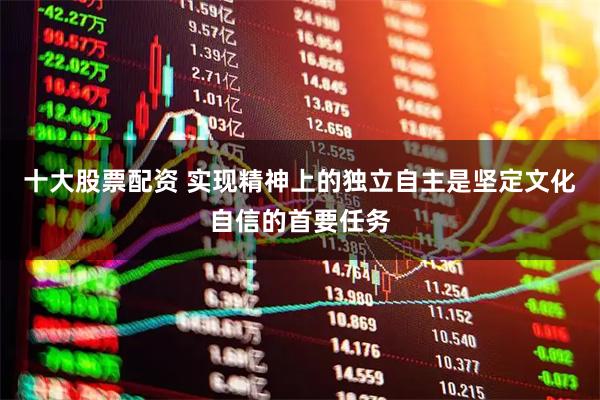 十大股票配资 实现精神上的独立自主是坚定文化自信的首要任务