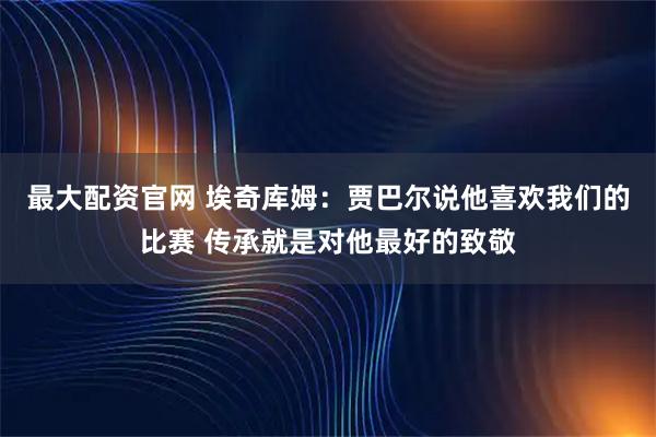 最大配资官网 埃奇库姆：贾巴尔说他喜欢我们的比赛 传承就是对他最好的致敬